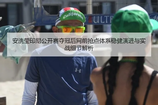 安洗莹印尼公开赛夺冠后网前抢点体系稳健演进与实战细节解析